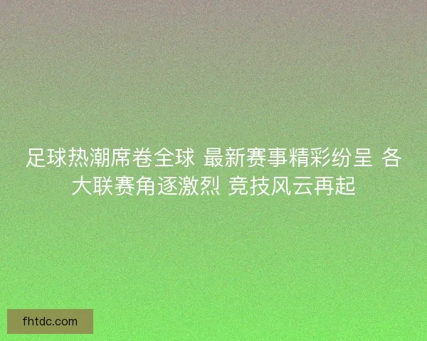 足球热潮席卷全球 最新赛事精彩纷呈 各大联赛角逐激烈 竞技风云再起
