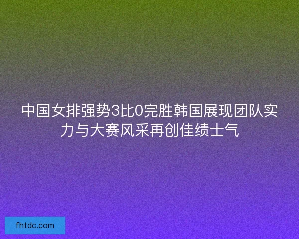中国女排强势3比0完胜韩国展现团队实力与大赛风采再创佳绩士气