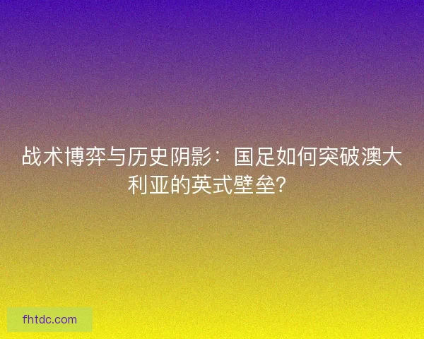 战术博弈与历史阴影：国足如何突破澳大利亚的英式壁垒？
