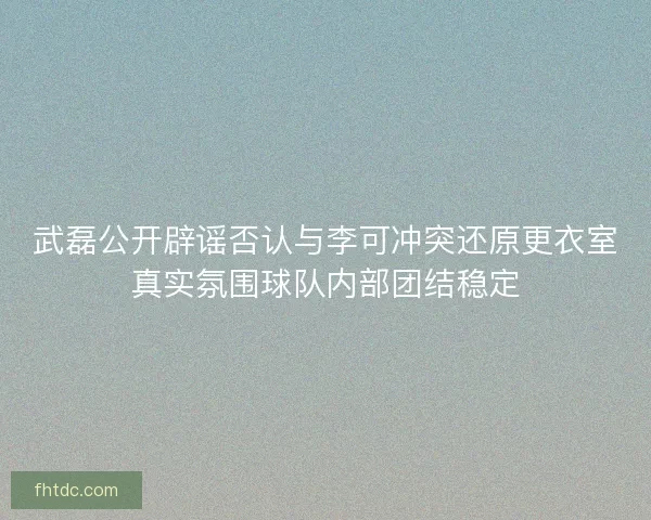 武磊公开辟谣否认与李可冲突还原更衣室真实氛围球队内部团结稳定