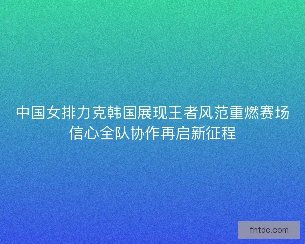 中国女排力克韩国展现王者风范重燃赛场信心全队协作再启新征程