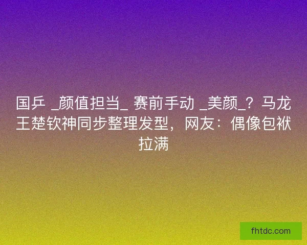 国乒 _颜值担当_ 赛前手动 _美颜_？马龙王楚钦神同步整理发型，网友：偶像包袱拉满