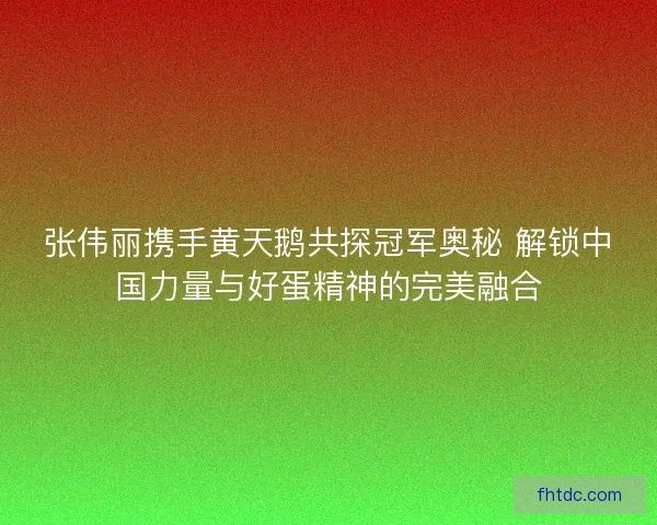 张伟丽携手黄天鹅共探冠军奥秘 解锁中国力量与好蛋精神的完美融合
