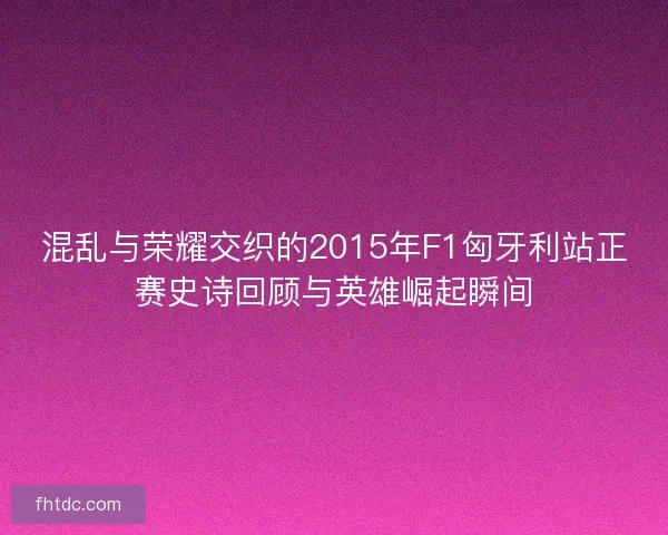 混乱与荣耀交织的2015年F1匈牙利站正赛史诗回顾与英雄崛起瞬间