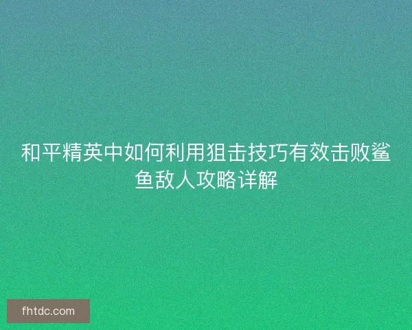 和平精英中如何利用狙击技巧有效击败鲨鱼敌人攻略详解