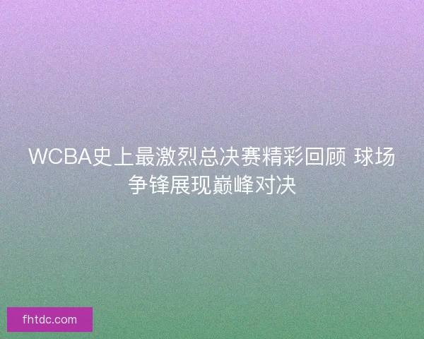 WCBA史上最激烈总决赛精彩回顾 球场争锋展现巅峰对决