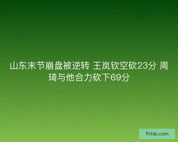 山东末节崩盘被逆转 王岚钦空砍23分 周琦与他合力砍下69分
