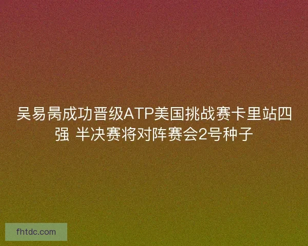 吴易昺成功晋级ATP美国挑战赛卡里站四强 半决赛将对阵赛会2号种子