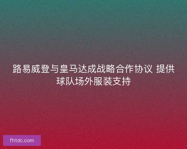 路易威登与皇马达成战略合作协议 提供球队场外服装支持