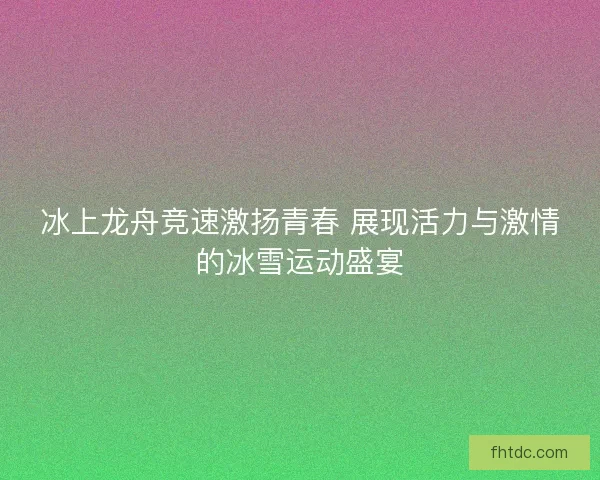 冰上龙舟竞速激扬青春 展现活力与激情的冰雪运动盛宴