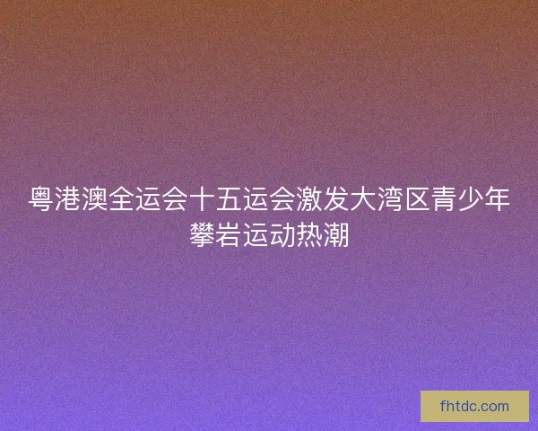 粤港澳全运会十五运会激发大湾区青少年攀岩运动热潮