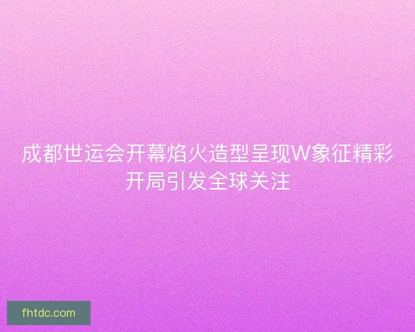 成都世运会开幕焰火造型呈现W象征精彩开局引发全球关注