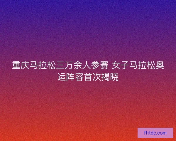 重庆马拉松三万余人参赛 女子马拉松奥运阵容首次揭晓