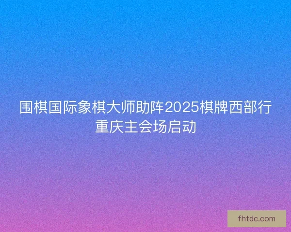 围棋国际象棋大师助阵2025棋牌西部行重庆主会场启动