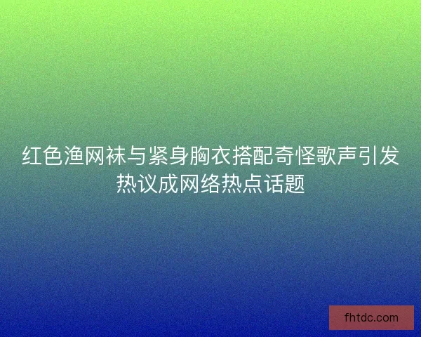 红色渔网袜与紧身胸衣搭配奇怪歌声引发热议成网络热点话题