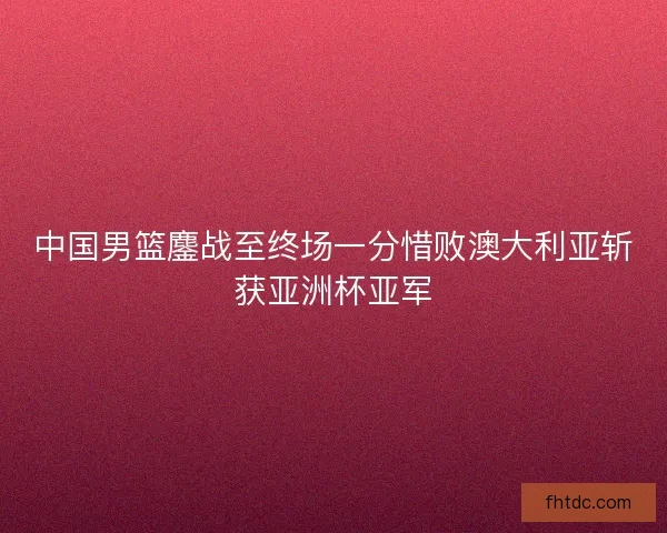 中国男篮鏖战至终场一分惜败澳大利亚斩获亚洲杯亚军