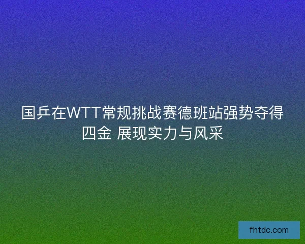 国乒在WTT常规挑战赛德班站强势夺得四金 展现实力与风采