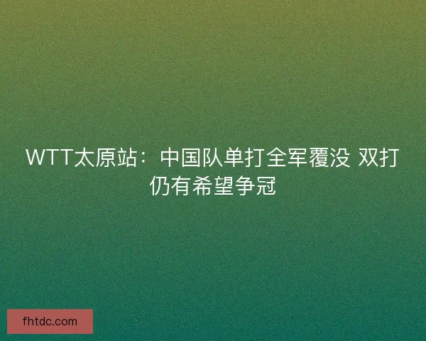 WTT太原站：中国队单打全军覆没 双打仍有希望争冠