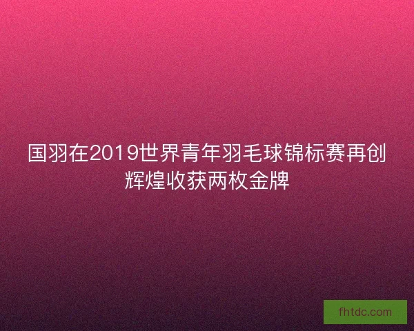 国羽在2019世界青年羽毛球锦标赛再创辉煌收获两枚金牌
