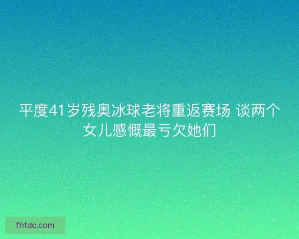 平度41岁残奥冰球老将重返赛场 谈两个女儿感慨最亏欠她们