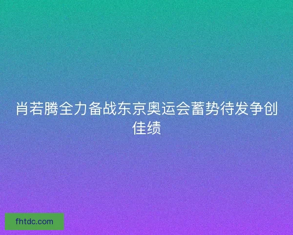 肖若腾全力备战东京奥运会蓄势待发争创佳绩