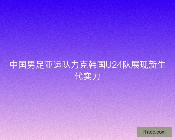 中国男足亚运队力克韩国U24队展现新生代实力