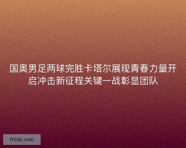 国奥男足两球完胜卡塔尔展现青春力量开启冲击新征程关键一战彰显团队