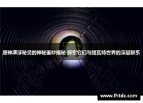 原神漂浮秘灵的神秘面纱揭秘 探索它们与提瓦特世界的深层联系